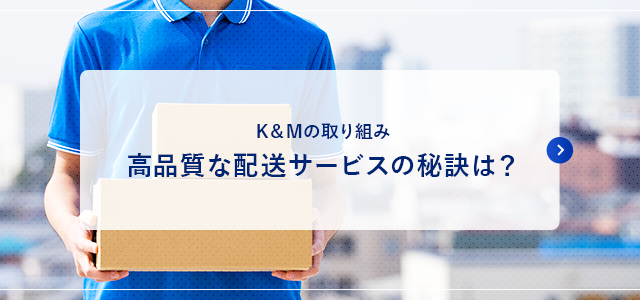 K＆Mの取り組み 高品質な配送サービスの秘訣は？